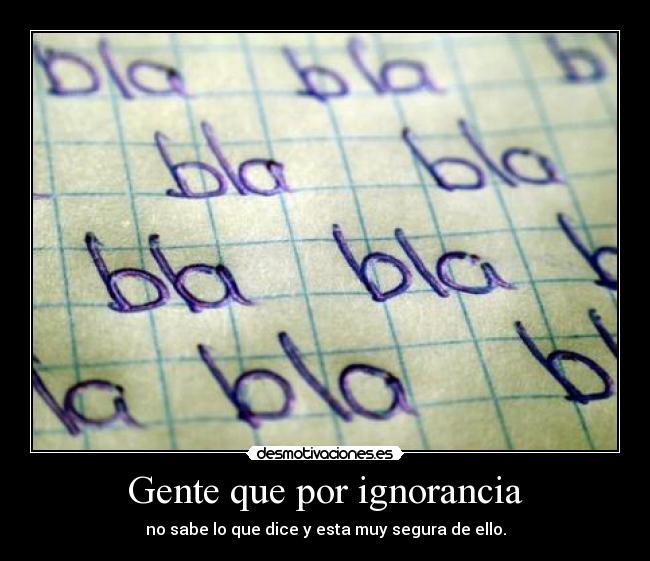 Gente que por ignorancia - no sabe lo que dice y esta muy segura de ello.