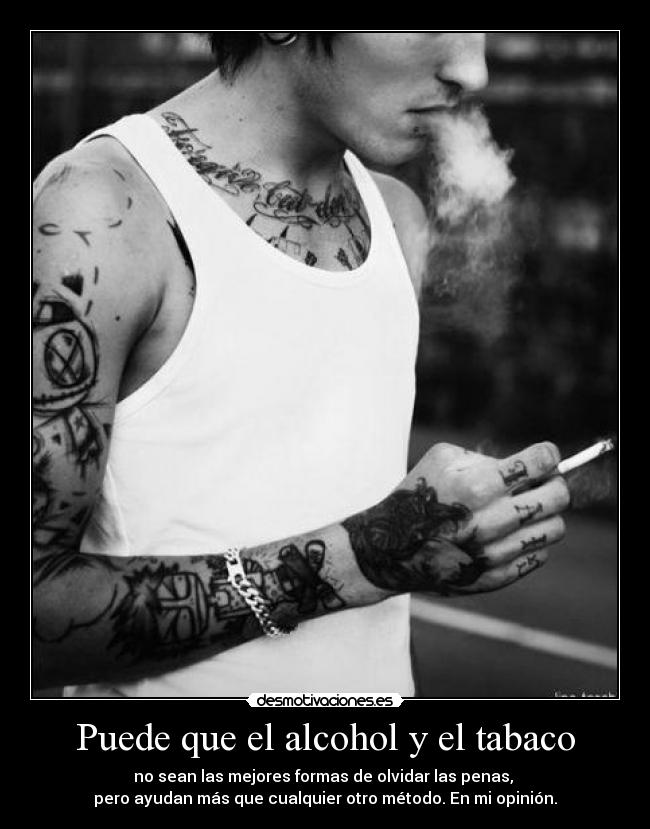 Puede que el alcohol y el tabaco - no sean las mejores formas de olvidar las penas,
pero ayudan más que cualquier otro método. En mi opinión.