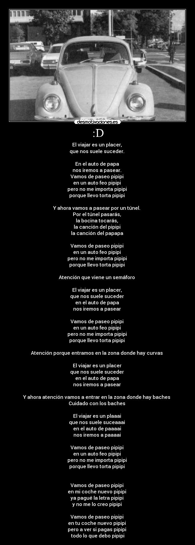 :D - El viajar es un placer,
que nos suele suceder.
En el auto de papa
nos iremos a pasear.
Vamos de paseo pipipi
en un auto feo pipipi
pero no me importa pipipi
porque llevo torta pipipi
Y ahora vamos a pasear por un túnel.
Por el túnel pasarás,
la bocina tocarás,
la canción del pipipi
la canción del papapa
Vamos de paseo pipipi
en un auto feo pipipi
pero no me importa pipipi
porque llevo torta pipipi
Atención que viene un semáforo
El viajar es un placer,
que nos suele suceder
en el auto de papa
nos iremos a pasear
Vamos de paseo pipipi
en un auto feo pipipi
pero no me importa pipipi
porque llevo torta pipipi
Atención porque entramos en la zona donde hay curvas
El viajar es un placer
que nos suele suceder
en el auto de papa
nos iremos a pasear
Y ahora atención vamos a entrar en la zona donde hay baches
Cuidado con los baches
El viajar es un plaaai
que nos suele suceaaai
en el auto de paaaai
nos iremos a paaaai
Vamos de paseo pipipi
en un auto feo pipipi
pero no me importa pipipi
porque llevo torta pipipi
Vamos de paseo pipipi
en mi coche nuevo pipipi
ya pagué la letra pipipi
y no me lo creo pipipi
Vamos de paseo pipipi
en tu coche nuevo pipipi
pero a ver si pagas pipipi
todo lo que debo pipipi