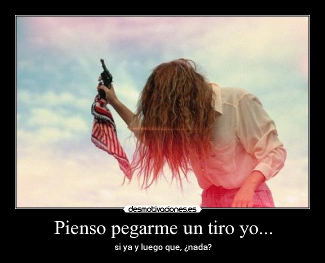 Pienso pegarme un tiro yo... - si ya y luego que, ¿nada?