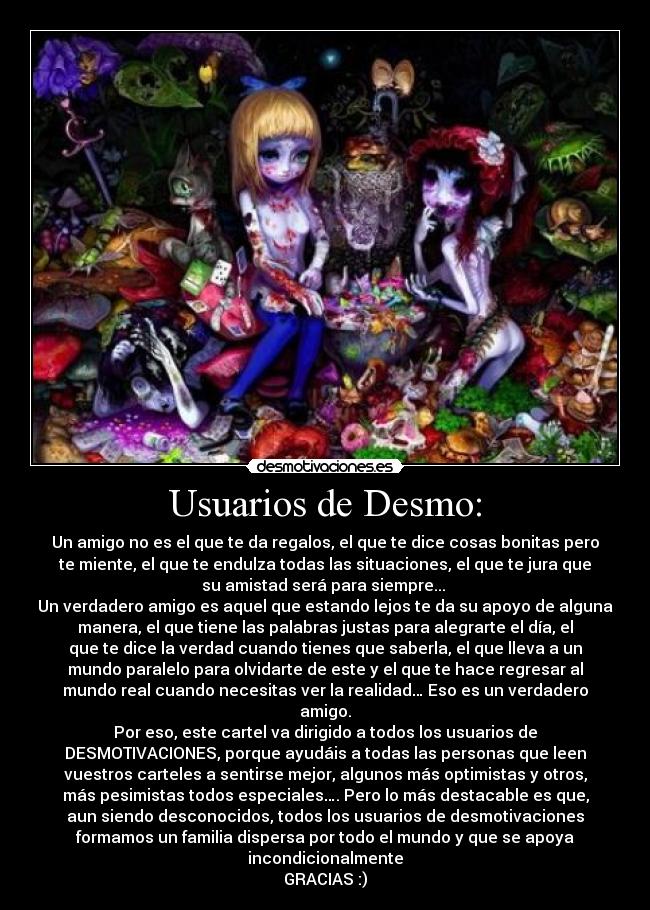 Usuarios de Desmo: - Un amigo no es el que te da regalos, el que te dice cosas bonitas pero
te miente, el que te endulza todas las situaciones, el que te jura que
su amistad será para siempre... 
Un verdadero amigo es aquel que estando lejos te da su apoyo de alguna
manera, el que tiene las palabras justas para alegrarte el día, el
que te dice la verdad cuando tienes que saberla, el que lleva a un
mundo paralelo para olvidarte de este y el que te hace regresar al
mundo real cuando necesitas ver la realidad… Eso es un verdadero
amigo.
Por eso, este cartel va dirigido a todos los usuarios de
DESMOTIVACIONES, porque ayudáis a todas las personas que leen
vuestros carteles a sentirse mejor, algunos más optimistas y otros,
más pesimistas todos especiales…. Pero lo más destacable es que,
aun siendo desconocidos, todos los usuarios de desmotivaciones
formamos un familia dispersa por todo el mundo y que se apoya
incondicionalmente
GRACIAS :)