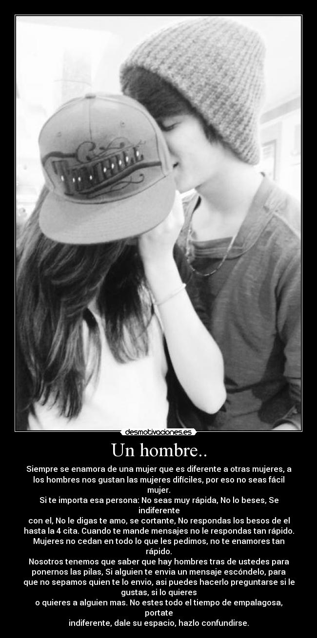 Un hombre.. - Siempre se enamora de una mujer que es diferente a otras mujeres, a
los hombres nos gustan las mujeres difíciles, por eso no seas fácil
mujer.
Si te importa esa persona: No seas muy rápida, No lo beses, Se
indiferente
con el, No le digas te amo, se cortante, No respondas los besos de el
hasta la 4 cita. Cuando te mande mensajes no le respondas tan rápido.
Mujeres no cedan en todo lo que les pedimos, no te enamores tan
rápido.
Nosotros tenemos que saber que hay hombres tras de ustedes para
ponernos las pilas, Si alguien te envia un mensaje escóndelo, para
que no sepamos quien te lo envio, asi puedes hacerlo preguntarse si le
gustas, si lo quieres
o quieres a alguien mas. No estes todo el tiempo de empalagosa,
portate
indiferente, dale su espacio, hazlo confundirse.