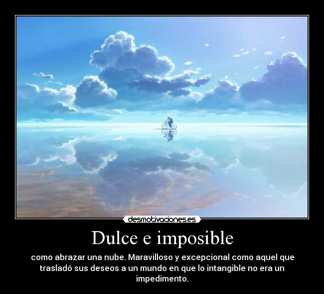 Dulce e imposible - como abrazar una nube. Maravilloso y excepcional como aquel que
trasladó sus deseos a un mundo en que lo intangible no era un
impedimento.