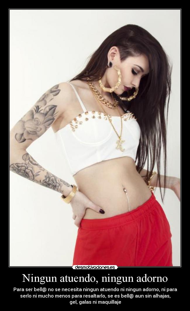 Ningun atuendo, ningun adorno - Para ser bell@ no se necesita ningun atuendo ni ningun adorno, ni para
serlo ni mucho menos para resaltarlo, se es bell@ aun sin alhajas,
gel, galas ni maquillaje