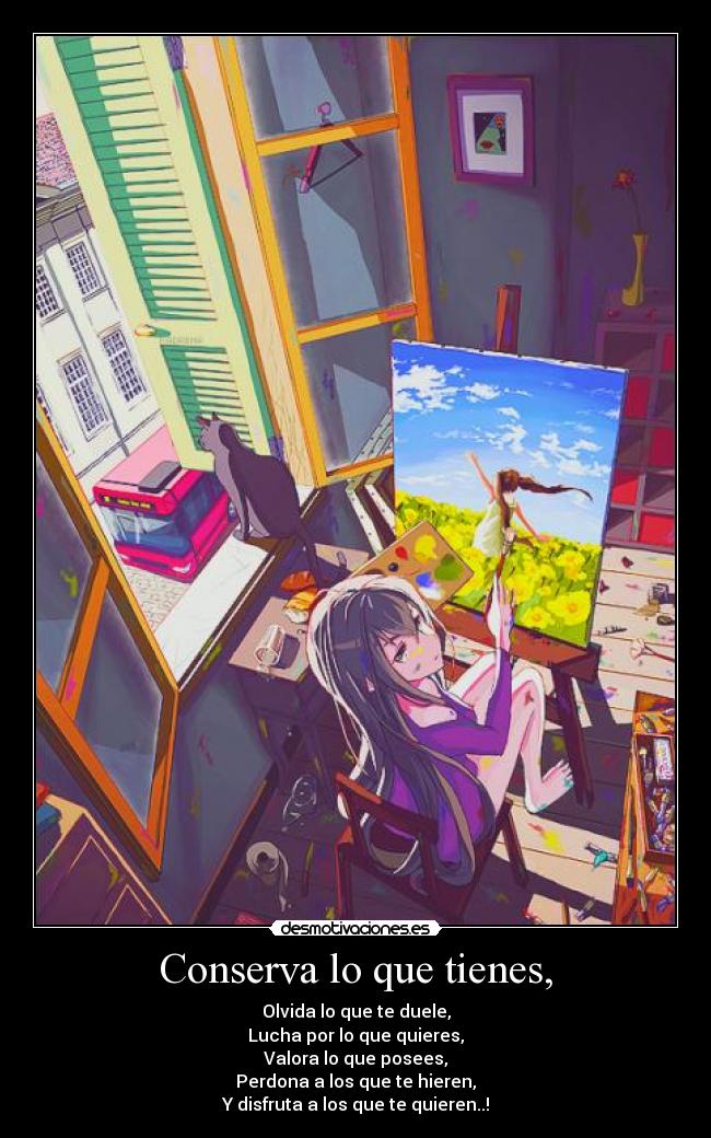 Conserva lo que tienes, - Olvida lo que te duele,
Lucha por lo que quieres,
Valora lo que posees,
Perdona a los que te hieren,
Y disfruta a los que te quieren..!