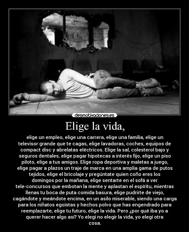 Elige la vida, - elige un empleo, elige una carrera, elige una familia, elige un
televisor grande que te cagas, elige lavadoras, coches, equipos de
compact disc y abrelatas eléctricos. Elige la sal, colesterol bajo y
seguros dentales, elige pagar hipotecas a interés fijo, elige un piso
piloto, elige a tus amigos. Elige ropa deportiva y maletas a juego,
elige pagar a plazos un traje de marca en una amplia gama de putos
tejidos, elige el bricolaje y pregúntate quien coño eres los
domingos por la mañana, elige sentarte en el sofá a ver
tele-concursos que embotan la mente y aplastan el espíritu, mientras
llenas tu boca de puta comida basura, elige pudrirte de viejo,
cagándote y meándote encima, en un asilo miserable, siendo una carga
para los niñatos egoístas y hechos polvo que has engendrado para
reemplazarte, elige tu futuro, elige la vida. Pero ¿por qué iba yo a
querer hacer algo así? Yo elegí no elegir la vida, yo elegí otra
cosa.