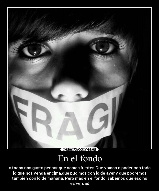 En el fondo - a todos nos gusta pensar que somos fuertes Que vamos a poder con todo
lo que nos venga encima,que pudimos con lo de ayer y que podremos
también con lo de mañana. Pero más en el fondo, sabemos que eso no
es verdad