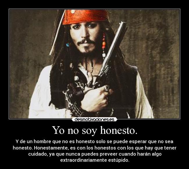 Yo no soy honesto. - Y de un hombre que no es honesto solo se puede esperar que no sea
honesto. Honestamente, es con los honestos con los que hay que tener
cuidado, ya que nunca puedes preveer cuando harán algo
extraordinariamente estúpido.