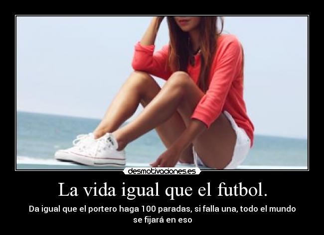 La vida igual que el futbol. - Da igual que el portero haga 100 paradas, si falla una, todo el mundo
se fijará en eso