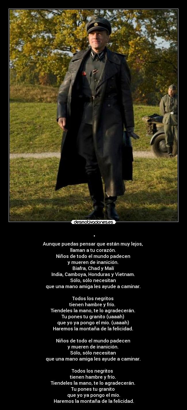 . - Aunque puedas pensar que están muy lejos,
llaman a tu corazón.
Niños de todo el mundo padecen
y mueren de inanición.
Biafra, Chad y Malí
India, Camboya, Honduras y Vietnam.
Sólo, sólo necesitan
que una mano amiga les ayude a caminar.
Todos los negritos
tienen hambre y frío.
Tiendeles la mano, te lo agradecerán.
Tu pones tu granito (uaaah)
que yo ya pongo el mío. (uaaah)
Haremos la montaña de la felicidad.
Niños de todo el mundo padecen
y mueren de inanición.
Sólo, sólo necesitan
que una mano amiga les ayude a caminar.
Todos los negritos
tienen hambre y frío.
Tiendeles la mano, te lo agradecerán.
Tu pones tu granito
que yo ya pongo el mío.
Haremos la montaña de la felicidad.