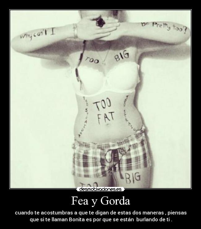 Fea y Gorda - cuando te acostumbras a que te digan de estas dos maneras , piensas
que si te llaman Bonita es por que se están burlando de ti .