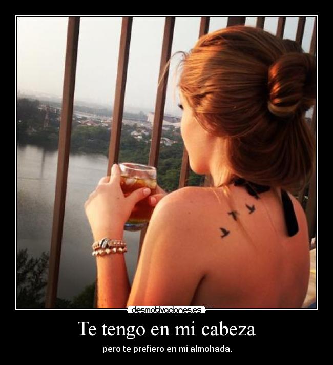 Te tengo en mi cabeza - pero te prefiero en mi almohada.