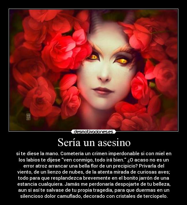 Sería un asesino - si te diese la mano. Cometería un crimen imperdonable si con miel en
los labios te dijese ven conmigo, todo irá bien. ¿O acaso no es un
error atroz arrancar una bella flor de un precipicio? Privarla del
viento, de un lienzo de nubes, de la atenta mirada de curiosas aves;
todo para que resplandezca brevemente en el bonito jarrón de una
estancia cualquiera. Jamás me perdonaría despojarte de tu belleza,
aun si así te salvase de tu propia tragedia, para que duermas en un
silencioso dolor camuflado, decorado con cristales de terciopelo.