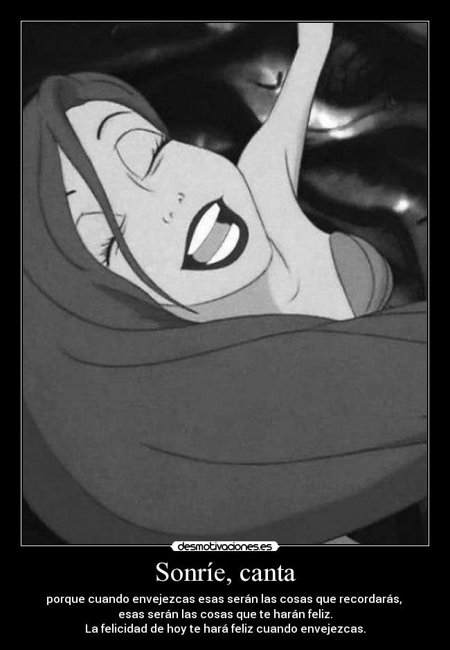 Sonríe, canta - porque cuando envejezcas esas serán las cosas que recordarás,
esas serán las cosas que te harán feliz.
La felicidad de hoy te hará feliz cuando envejezcas.