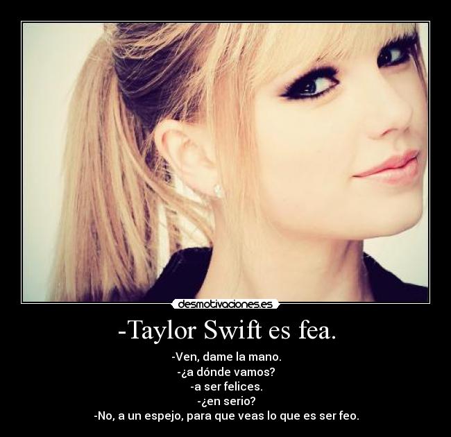 -Taylor Swift es fea. - -Ven, dame la mano.
-¿a dónde vamos?
-a ser felices.
-¿en serio?
-No, a un espejo, para que veas lo que es ser feo.