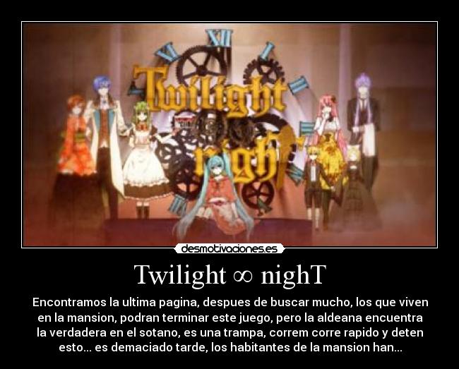 Twilight ∞ nighT - Encontramos la ultima pagina, despues de buscar mucho, los que viven
en la mansion, podran terminar este juego, pero la aldeana encuentra
la verdadera en el sotano, es una trampa, correm corre rapido y deten
esto... es demaciado tarde, los habitantes de la mansion han...
