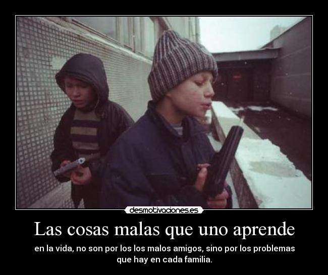 Las cosas malas que uno aprende - en la vida, no son por los los malos amigos, sino por los problemas
que hay en cada familia.