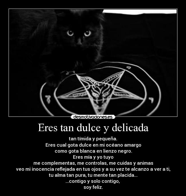 Eres tan dulce y delicada - tan tímida y pequeña.
Eres cual gota dulce en mi océano amargo
como gota blanca en lienzo negro.
Eres mía y yo tuyo
me complementas, me controlas, me cuidas y animas
veo mi inocencia reflejada en tus ojos y a su vez te alcanzo a ver a ti,
tu alma tan pura, tu mente tan placida...
...contigo y solo contigo, 
soy feliz.