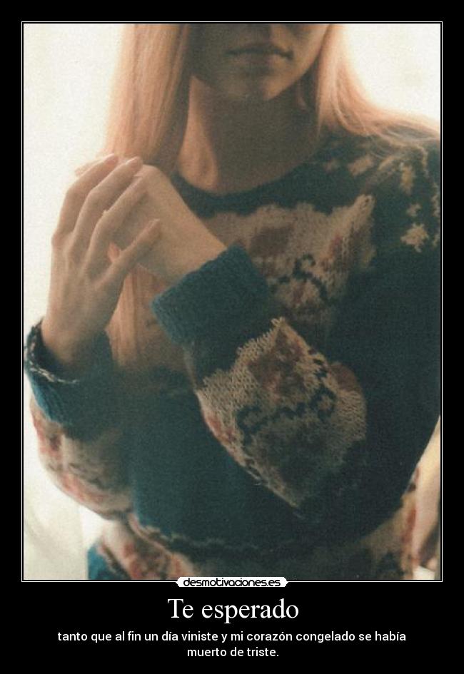 Te esperado - tanto que al fin un día viniste y mi corazón congelado se había muerto de triste.