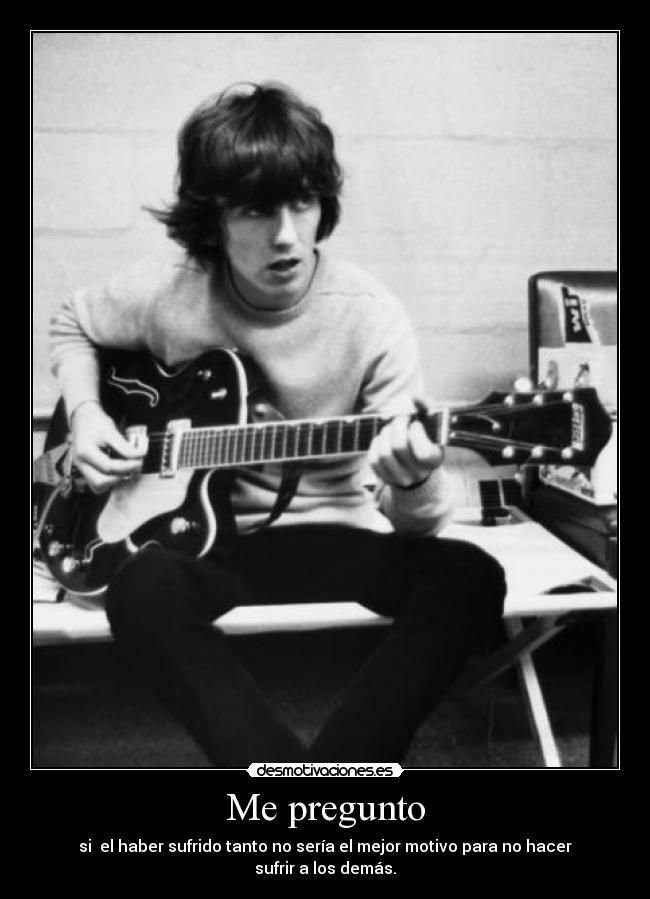 Me pregunto - si  el haber sufrido tanto no sería el mejor motivo para no hacer sufrir a los demás.