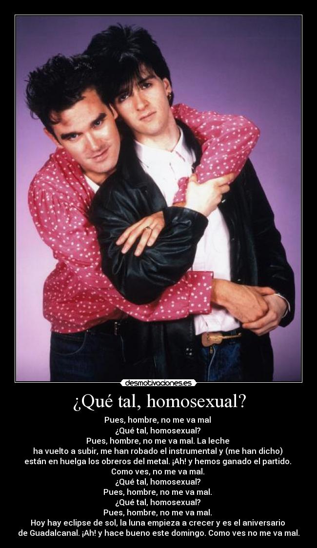 ¿Qué tal, homosexual? - Pues, hombre, no me va mal
¿Qué tal, homosexual?
Pues, hombre, no me va mal. La leche
ha vuelto a subir, me han robado el instrumental y (me han dicho)
están en huelga los obreros del metal. ¡Ah! y hemos ganado el partido.
Como ves, no me va mal.
¿Qué tal, homosexual?
Pues, hombre, no me va mal.
¿Qué tal, homosexual?
Pues, hombre, no me va mal.
Hoy hay eclipse de sol, la luna empieza a crecer y es el aniversario
de Guadalcanal. ¡Ah! y hace bueno este domingo. Como ves no me va mal.