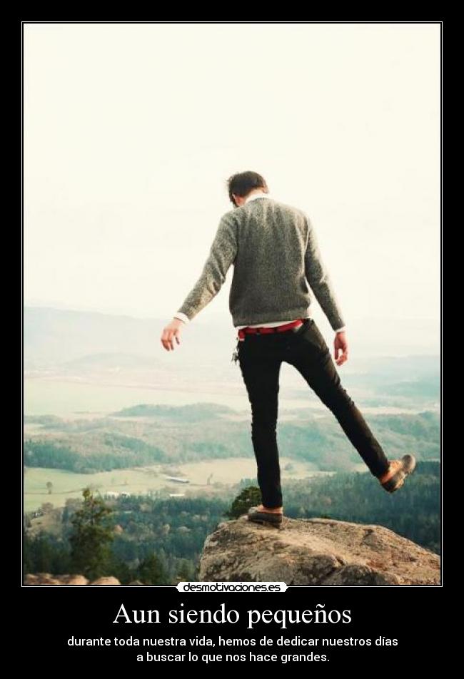 Aun siendo pequeños - durante toda nuestra vida, hemos de dedicar nuestros días
a buscar lo que nos hace grandes.