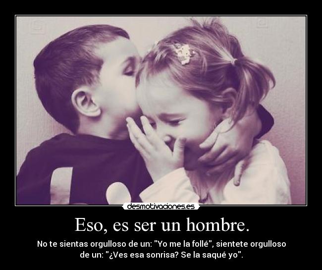 Eso, es ser un hombre. - No te sientas orgulloso de un: Yo me la follé, sientete orgulloso
de un: ¿Ves esa sonrisa? Se la saqué yo.