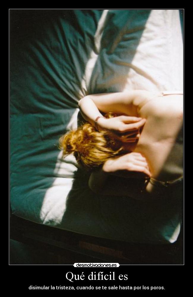 Qué difícil es - disimular la tristeza, cuando se te sale hasta por los poros.