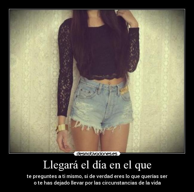 Llegará el día en el que - te preguntes a ti mismo, si de verdad eres lo que querías ser
o te has dejado llevar por las circunstancias de la vida