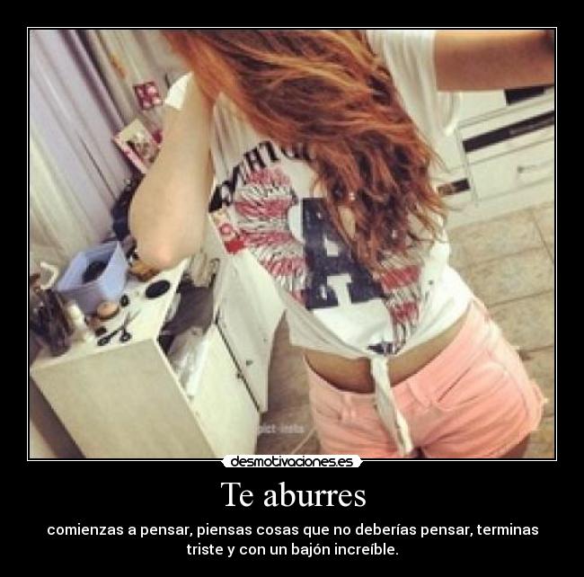 Te aburres - comienzas a pensar, piensas cosas que no deberías pensar, terminas
triste y con un bajón increíble.