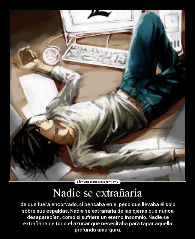 Nadie se extrañaría - de que fuera encorvado, si pensaba en el peso que llevaba él solo
sobre sus espaldas. Nadie se extrañaría de las ojeras que nunca
desaparecían, como si sufriera un eterno insomnio. Nadie se
extrañaría de todo el azúcar que necesitaba para tapar aquella
profunda amargura.