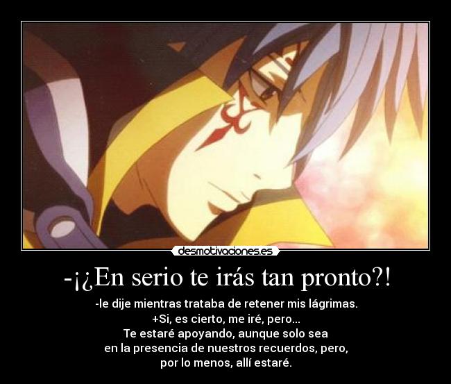 -¡¿En serio te irás tan pronto?! - -le dije mientras trataba de retener mis lágrimas.
+Si, es cierto, me iré, pero...
Te estaré apoyando, aunque solo sea
en la presencia de nuestros recuerdos, pero,
por lo menos, allí estaré.