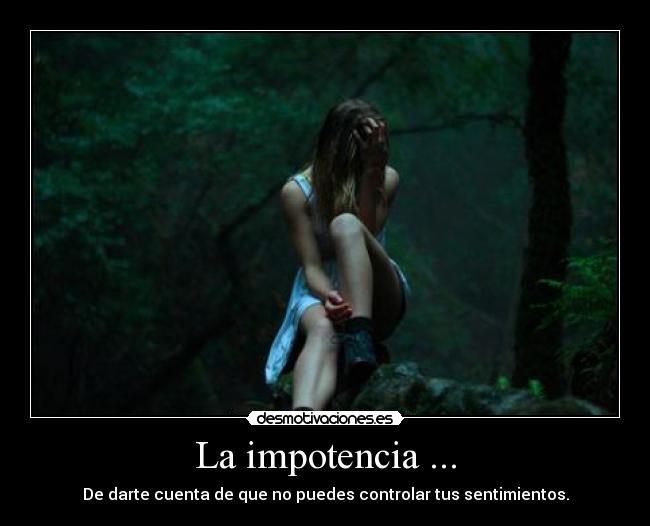 La impotencia ... - De darte cuenta de que no puedes controlar tus sentimientos.