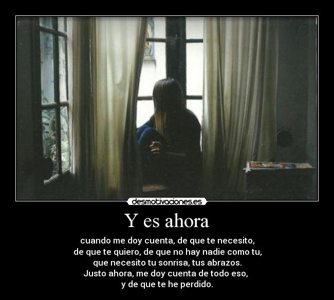 Y es ahora - cuando me doy cuenta, de que te necesito,
de que te quiero, de que no hay nadie como tu,
que necesito tu sonrisa, tus abrazos.
Justo ahora, me doy cuenta de todo eso,
y de que te he perdido.
