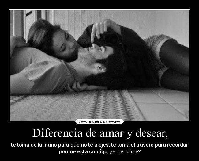 Diferencia de amar y desear, - te toma de la mano para que no te alejes, te toma el trasero para recordar
porque esta contigo, ¿Entendiste?