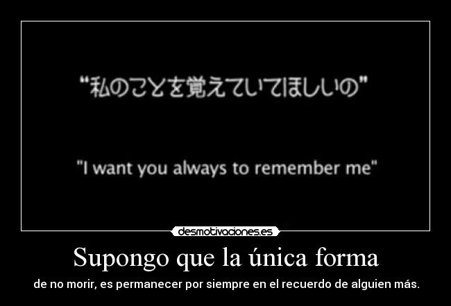 Supongo que la única forma - de no morir, es permanecer por siempre en el recuerdo de alguien más.