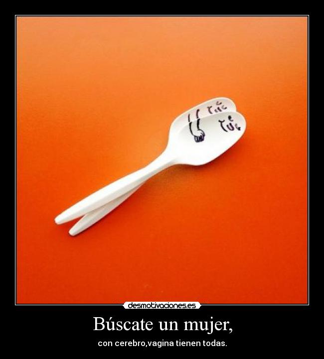 Búscate un mujer, - con cerebro,vagina tienen todas.