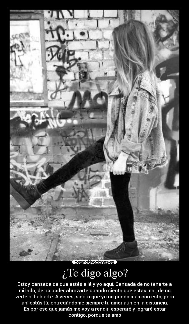 ¿Te digo algo? - Estoy cansada de que estés allá y yo aquí. Cansada de no tenerte a
mi lado, de no poder abrazarte cuando sienta que estás mal, de no
verte ni hablarte. A veces, siento que ya no puedo más con esto, pero
ahí estás tú, entregándome siempre tu amor aún en la distancia.
Es por eso que jamás me voy a rendir, esperaré y lograré estar
contigo, porque te amo