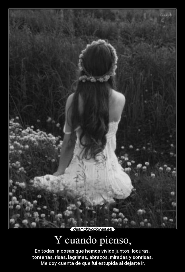 Y cuando pienso, - En todas la cosas que hemos vivido juntos, locuras,
tonterías, risas, lagrimas, abrazos, miradas y sonrisas.
Me doy cuenta de que fui estupida al dejarte ir.