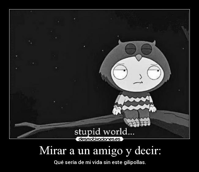 Mirar a un amigo y decir: - Qué sería de mi vida sin este gilipollas.