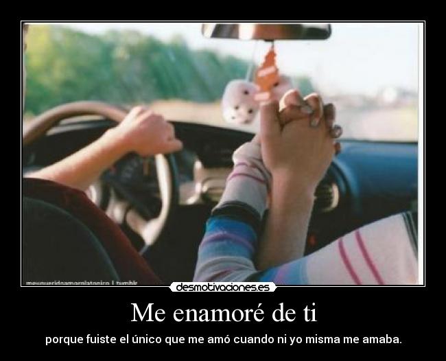 Me enamoré de ti - porque fuiste el único que me amó cuando ni yo misma me amaba.