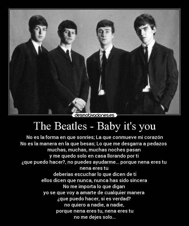 The Beatles - Baby its you - No es la forma en que sonríes; La que conmueve mi corazón
No es la manera en la que besas; Lo que me desgarra a pedazos  
muchas, muchas, muchas noches pasan 
y me quedo solo en casa llorando por ti 
¿que puedo hacer?, no puedes ayudarme... porque nena eres tu 
nena eres tu 
deberías escuchar lo que dicen de ti
ellos dicen que nunca, nunca has sido sincera 
No me importa lo que digan 
yo se que voy a amarte de cualquier manera 
¿que puedo hacer, si es verdad? 
no quiero a nadie, a nadie, 
porque nena eres tu, nena eres tu
no me dejes solo...