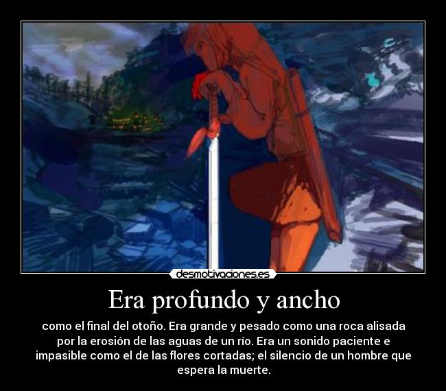 Era profundo y ancho - como el final del otoño. Era grande y pesado como una roca alisada
por la erosión de las aguas de un río. Era un sonido paciente e
impasible como el de las flores cortadas; el silencio de un hombre que
espera la muerte.