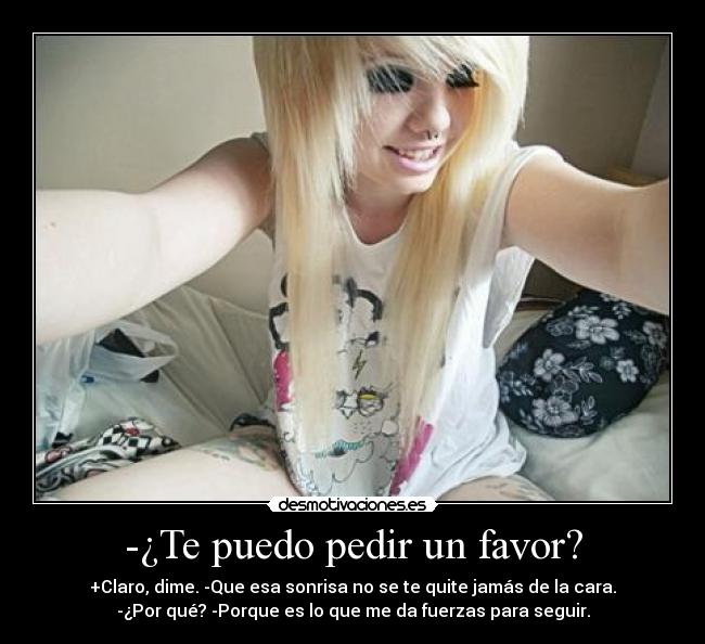 -¿Te puedo pedir un favor? - +Claro, dime. -Que esa sonrisa no se te quite jamás de la cara.
-¿Por qué? -Porque es lo que me da fuerzas para seguir.