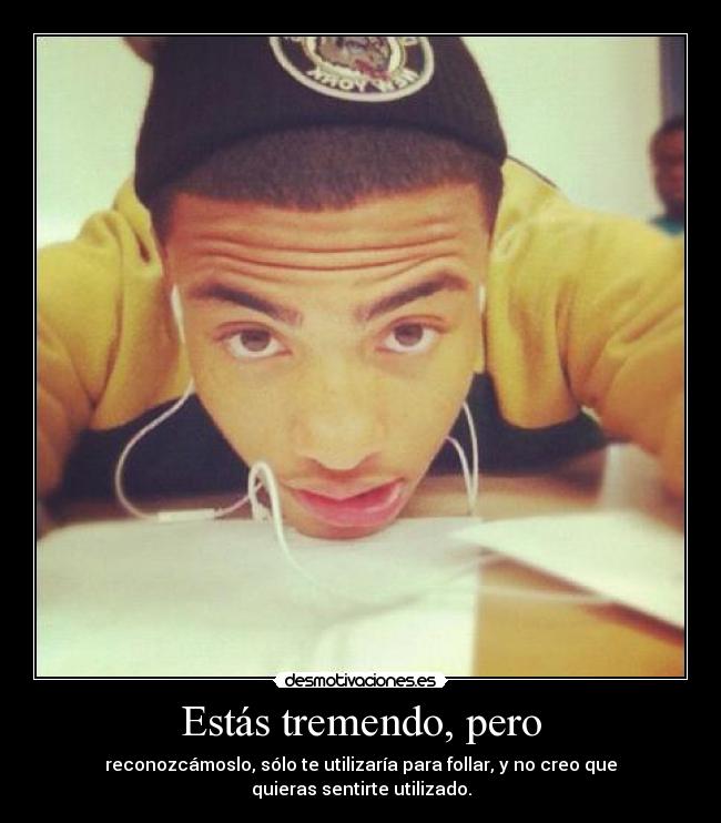 Estás tremendo, pero - reconozcámoslo, sólo te utilizaría para follar, y no creo que quieras sentirte utilizado.