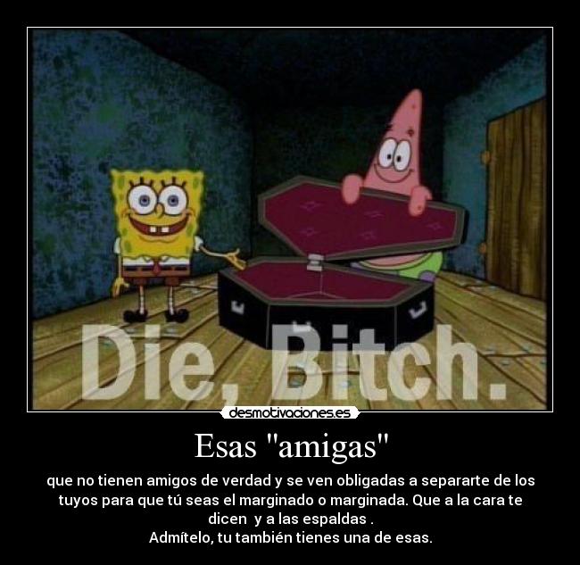 Esas amigas - que no tienen amigos de verdad y se ven obligadas a separarte de los
tuyos para que tú seas el marginado o marginada. Que a la cara te
dicen y a las espaldas .
Admítelo, tu también tienes una de esas.