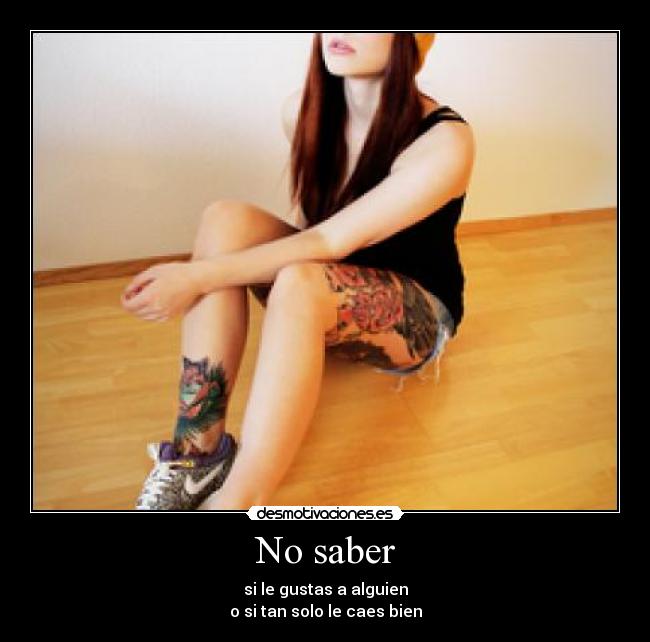 No saber - si le gustas a alguien
o si tan solo le caes bien