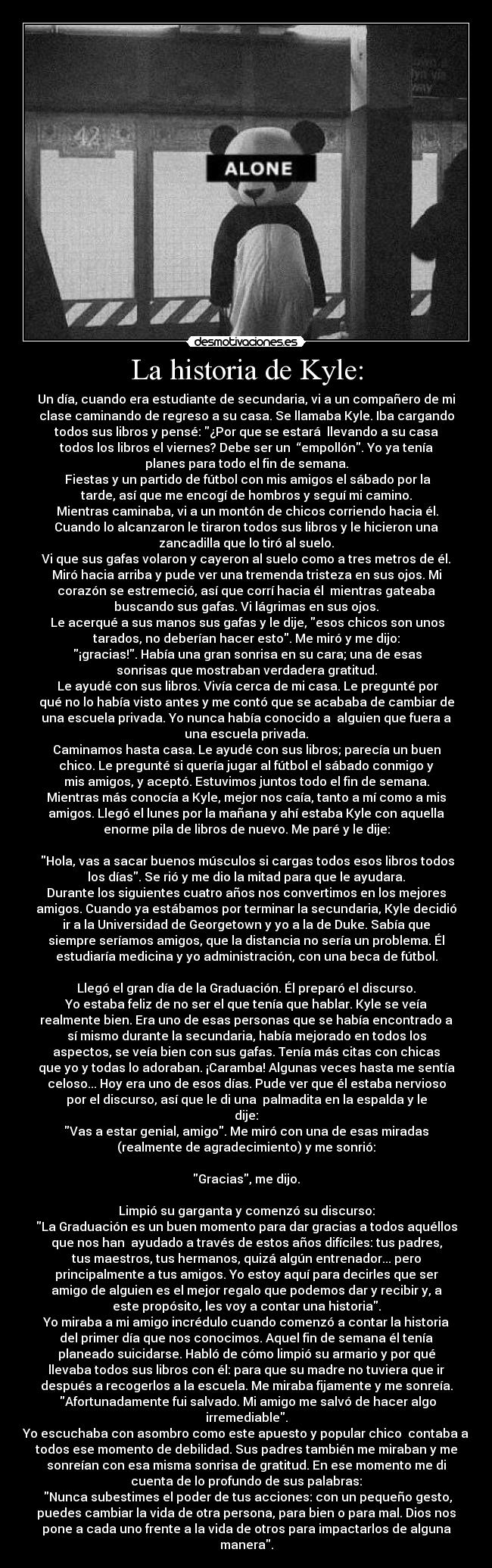 La historia de Kyle: - Un día, cuando era estudiante de secundaria, vi a un compañero de mi
clase caminando de regreso a su casa. Se llamaba Kyle. Iba cargando
todos sus libros y pensé: ¿Por que se estará  llevando a su casa
todos los libros el viernes? Debe ser un  “empollón. Yo ya tenía
planes para todo el fin de semana.
 Fiestas y un partido de fútbol con mis amigos el sábado por la
tarde, así que me encogí de hombros y seguí mi camino.
 Mientras caminaba, vi a un montón de chicos corriendo hacia él.
Cuando lo alcanzaron le tiraron todos sus libros y le hicieron una
zancadilla que lo tiró al suelo.
Vi que sus gafas volaron y cayeron al suelo como a tres metros de él.
Miró hacia arriba y pude ver una tremenda tristeza en sus ojos. Mi
corazón se estremeció, así que corrí hacia él  mientras gateaba
buscando sus gafas. Vi lágrimas en sus ojos.
 Le acerqué a sus manos sus gafas y le dije, esos chicos son unos
tarados, no deberían hacer esto. Me miró y me dijo:
 ¡gracias!. Había una gran sonrisa en su cara; una de esas
sonrisas que mostraban verdadera gratitud.
 Le ayudé con sus libros. Vivía cerca de mi casa. Le pregunté por
qué no lo había visto antes y me contó que se acababa de cambiar de
una escuela privada. Yo nunca había conocido a  alguien que fuera a
una escuela privada.
Caminamos hasta casa. Le ayudé con sus libros; parecía un buen
chico. Le pregunté si quería jugar al fútbol el sábado conmigo y
mis amigos, y aceptó. Estuvimos juntos todo el fin de semana.
Mientras más conocía a Kyle, mejor nos caía, tanto a mí como a mis
amigos. Llegó el lunes por la mañana y ahí estaba Kyle con aquella
enorme pila de libros de nuevo. Me paré y le dije:
 
 Hola, vas a sacar buenos músculos si cargas todos esos libros todos
los días. Se rió y me dio la mitad para que le ayudara.
Durante los siguientes cuatro años nos convertimos en los mejores
amigos. Cuando ya estábamos por terminar la secundaria, Kyle decidió
ir a la Universidad de Georgetown y yo a la de Duke. Sabía que
siempre seríamos amigos, que la distancia no sería un problema. Él
estudiaría medicina y yo administración, con una beca de fútbol.
 
Llegó el gran día de la Graduación. Él preparó el discurso.
Yo estaba feliz de no ser el que tenía que hablar. Kyle se veía
realmente bien. Era uno de esas personas que se había encontrado a
sí mismo durante la secundaria, había mejorado en todos los
aspectos, se veía bien con sus gafas. Tenía más citas con chicas
que yo y todas lo adoraban. ¡Caramba! Algunas veces hasta me sentía
celoso... Hoy era uno de esos días. Pude ver que él estaba nervioso
por el discurso, así que le di una  palmadita en la espalda y le
dije:
Vas a estar genial, amigo. Me miró con una de esas miradas
(realmente de agradecimiento) y me sonrió:
 
Gracias, me dijo.
 
Limpió su garganta y comenzó su discurso:
La Graduación es un buen momento para dar gracias a todos aquéllos
que nos han  ayudado a través de estos años difíciles: tus padres,
tus maestros, tus hermanos, quizá algún entrenador... pero
principalmente a tus amigos. Yo estoy aquí para decirles que ser
amigo de alguien es el mejor regalo que podemos dar y recibir y, a
este propósito, les voy a contar una historia.
Yo miraba a mi amigo incrédulo cuando comenzó a contar la historia
del primer día que nos conocimos. Aquel fin de semana él tenía
planeado suicidarse. Habló de cómo limpió su armario y por qué
llevaba todos sus libros con él: para que su madre no tuviera que ir
después a recogerlos a la escuela. Me miraba fijamente y me sonreía.
 Afortunadamente fui salvado. Mi amigo me salvó de hacer algo
irremediable.
Yo escuchaba con asombro como este apuesto y popular chico  contaba a
todos ese momento de debilidad. Sus padres también me miraban y me
sonreían con esa misma sonrisa de gratitud. En ese momento me di
cuenta de lo profundo de sus palabras:
 Nunca subestimes el poder de tus acciones: con un pequeño gesto,
puedes cambiar la vida de otra persona, para bien o para mal. Dios nos
pone a cada uno frente a la vida de otros para impactarlos de alguna
manera.