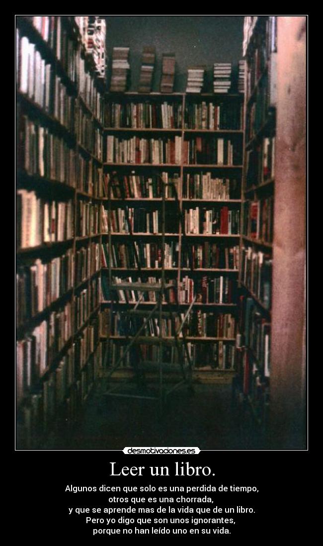 Leer un libro. - Algunos dicen que solo es una perdida de tiempo,
otros que es una chorrada,
y que se aprende mas de la vida que de un libro.
Pero yo digo que son unos ignorantes,
porque no han leído uno en su vida.