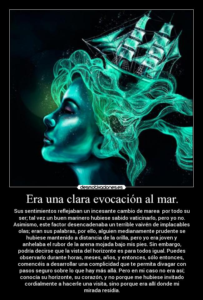Era una clara evocación al mar. - Sus sentimientos reflejaban un incesante cambio de marea por todo su
ser; tal vez un buen marinero hubiese sabido vaticinarlo, pero yo no.
Asimismo, este factor desencadenaba un terrible vaivén de implacables
olas; eran sus palabras, por ello, alguien medianamente prudente se
hubiese mantenido a distancia de la orilla, pero yo era joven y
anhelaba el rubor de la arena mojada bajo mis pies. Sin embargo,
podría decirse que la vista del horizonte es para todos igual. Puedes
observarlo durante horas, meses, años, y entonces, sólo entonces,
comencéis a desarrollar una complicidad que te permita divagar con
pasos seguro sobre lo que hay más allá. Pero en mi caso no era así;
conocía su horizonte, su corazón, y no porque me hubiese invitado
cordialmente a hacerle una visita, sino porque era allí donde mi
mirada residía.